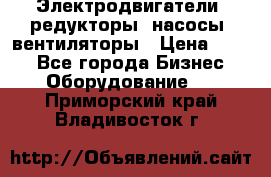 Электродвигатели, редукторы, насосы, вентиляторы › Цена ­ 123 - Все города Бизнес » Оборудование   . Приморский край,Владивосток г.